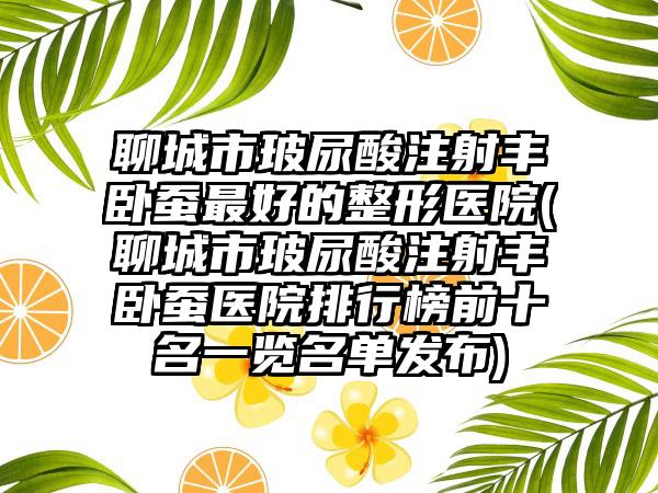 聊城市玻尿酸注射丰卧蚕最好的整形医院(聊城市玻尿酸注射丰卧蚕医院排行榜前十名一览名单发布)