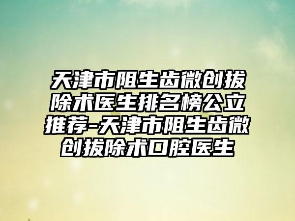 天津市阻生齿微创拔除术医生排名榜公立推荐-天津市阻生齿微创拔除术口腔医生