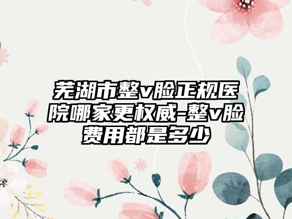 芜湖市整v脸正规医院哪家更权威-整v脸费用都是多少
