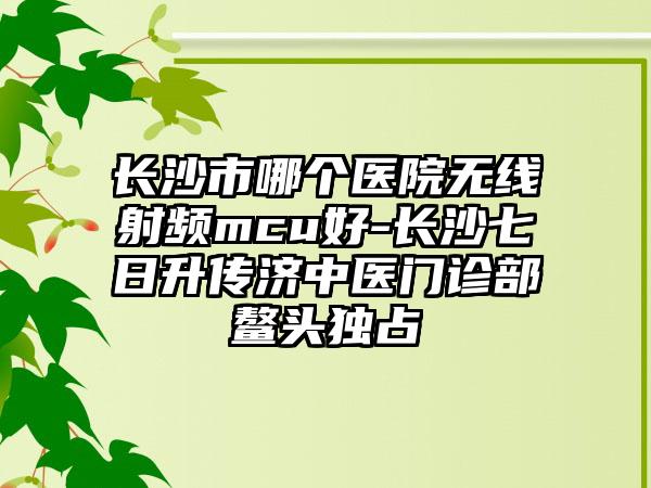 长沙市哪个医院无线射频mcu好-长沙七日升传济中医门诊部鳌头独占