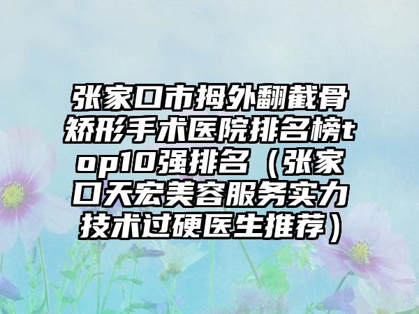张家口市拇外翻截骨矫形手术医院排名榜top10强排名（张家口天宏美容服务实力技术过硬医生推荐）