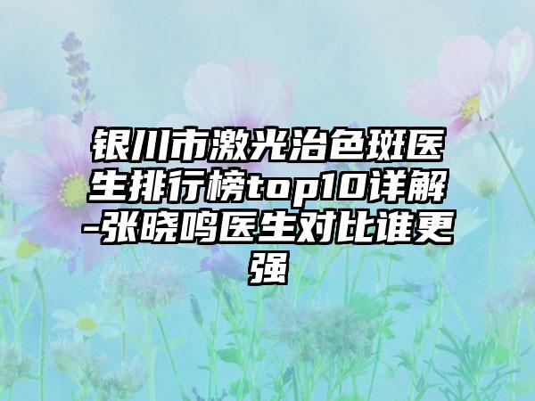 银川市激光治色斑医生排行榜top10详解-张晓鸣医生对比谁更强