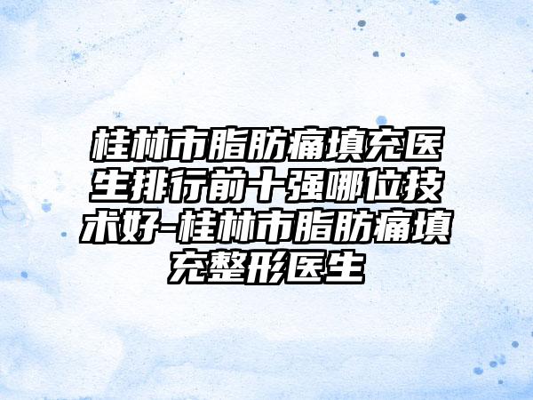 桂林市脂肪痛填充医生排行前十强哪位技术好-桂林市脂肪痛填充整形医生