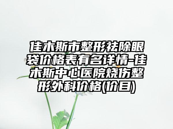 佳木斯市整形祛除眼袋价格表有名详情-佳木斯中心医院烧伤整形外科价格(价目)