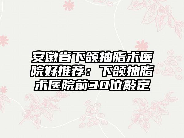 安徽省下颌抽脂术医院好推荐：下颌抽脂术医院前30位敲定