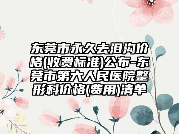 东莞市永久去泪沟价格(收费标准)公布-东莞市第六人民医院整形科价格(费用)清单