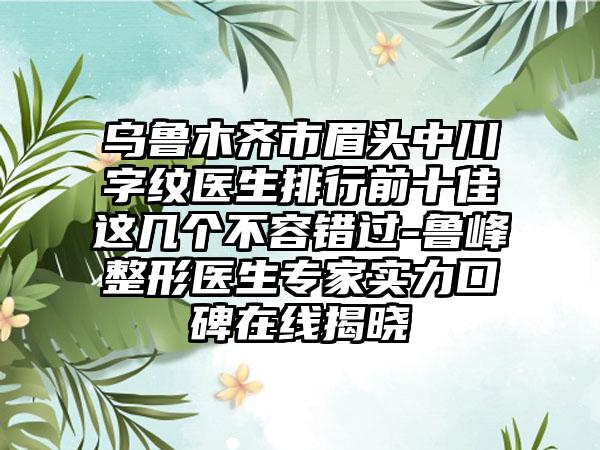 乌鲁木齐市眉头中川字纹医生排行前十佳这几个不容错过-鲁峰整形医生专家实力口碑在线揭晓