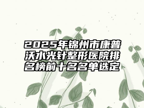 2025年锦州市康普沃水光针整形医院排名榜前十名名单选定