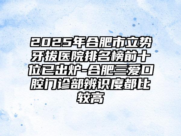 2025年合肥市立势牙拔医院排名榜前十位已出炉-合肥三爱口腔门诊部辨识度都比较高