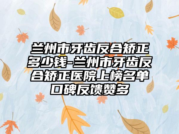 兰州市牙齿反合矫正多少钱-兰州市牙齿反合矫正医院上榜名单口碑反馈赞多