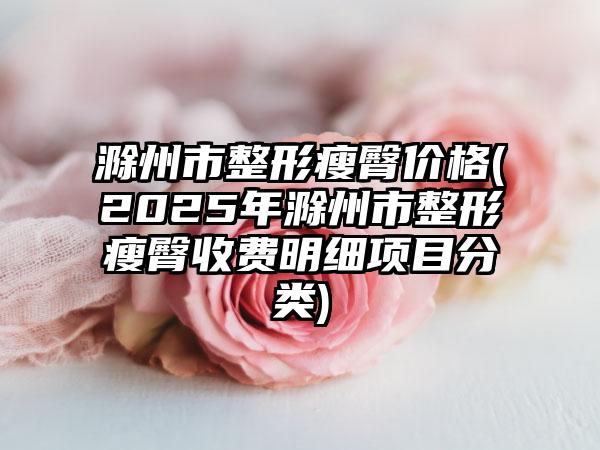 滁州市整形瘦臀价格(2025年滁州市整形瘦臀收费明细项目分类)