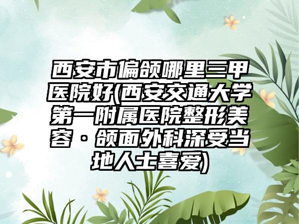 西安市偏颌哪里三甲医院好(西安交通大学第一附属医院整形美容·颌面外科深受当地人士喜爱)