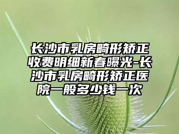 长沙市乳房畸形矫正收费明细新春曝光-长沙市乳房畸形矫正医院一般多少钱一次