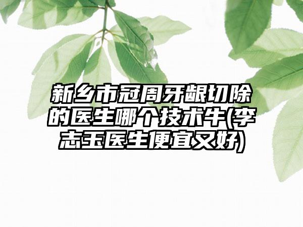 新乡市冠周牙龈切除的医生哪个技术牛(李志玉医生便宜又好)
