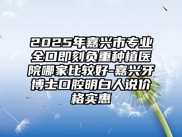2025年嘉兴市专业全口即刻负重种植医院哪家比较好-嘉兴牙博士口腔明白人说价格实惠