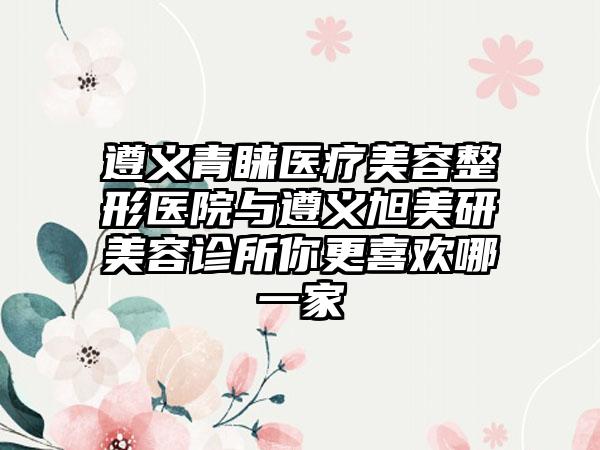 遵义青睐医疗美容整形医院与遵义旭美研美容诊所你更喜欢哪一家
