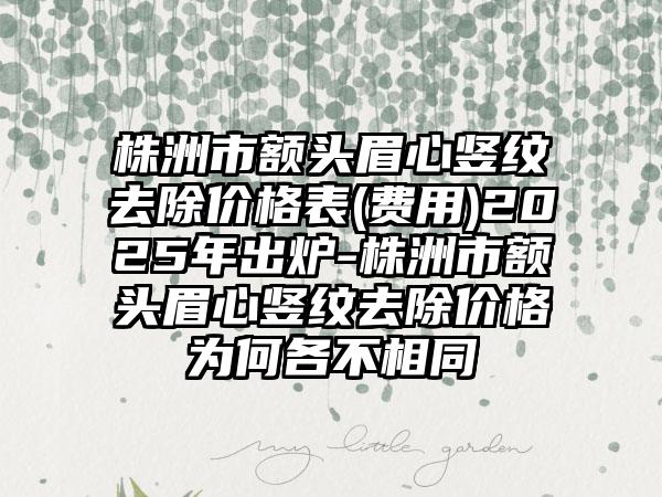 株洲市额头眉心竖纹去除价格表(费用)2025年出炉-株洲市额头眉心竖纹去除价格为何各不相同