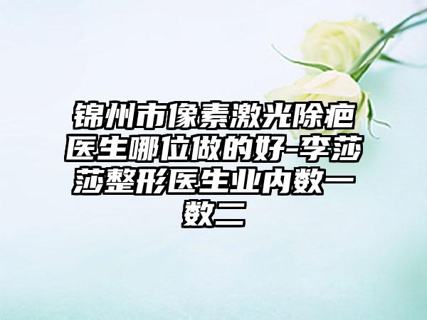 锦州市像素激光除疤医生哪位做的好-李莎莎整形医生业内数一数二