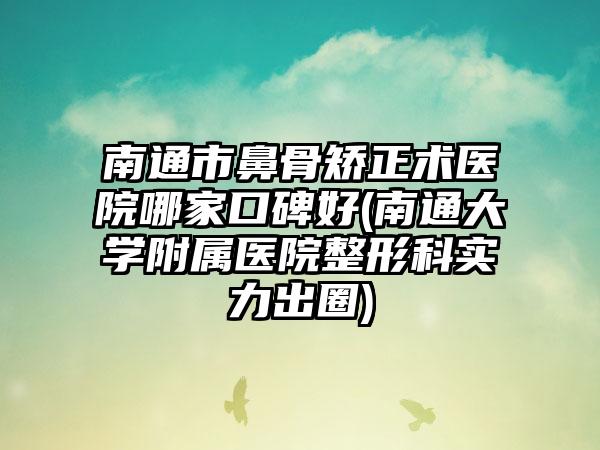南通市鼻骨矫正术医院哪家口碑好(南通大学附属医院整形科实力出圈)