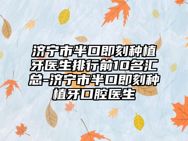 济宁市半口即刻种植牙医生排行前10名汇总-济宁市半口即刻种植牙口腔医生