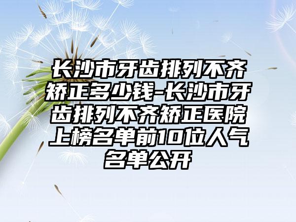 长沙市牙齿排列不齐矫正多少钱-长沙市牙齿排列不齐矫正医院上榜名单前10位人气名单公开