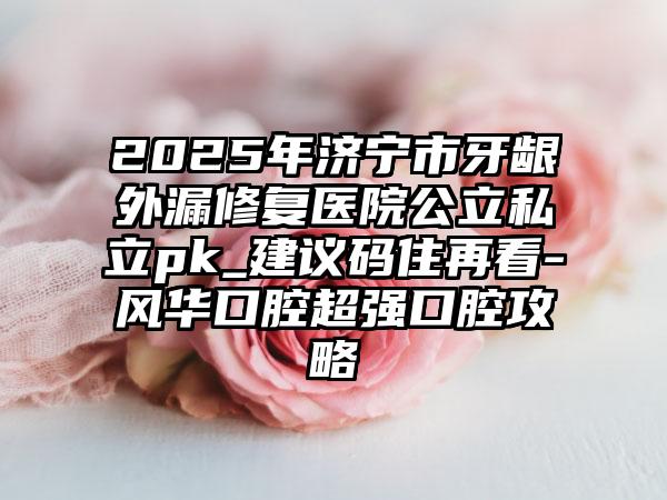 2025年济宁市牙龈外漏修复医院公立私立pk_建议码住再看-风华口腔超强口腔攻略