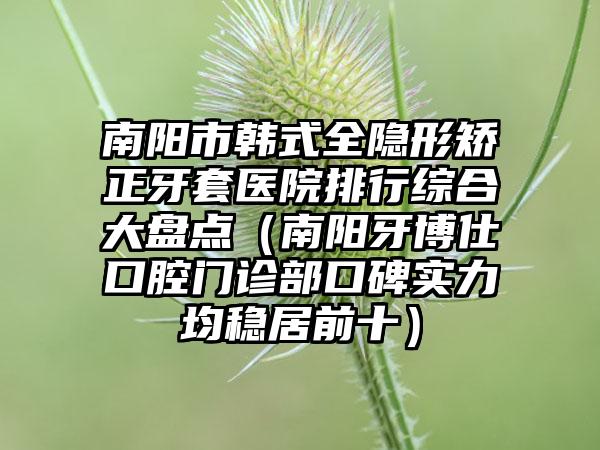 南阳市韩式全隐形矫正牙套医院排行综合大盘点（南阳牙博仕口腔门诊部口碑实力均稳居前十）