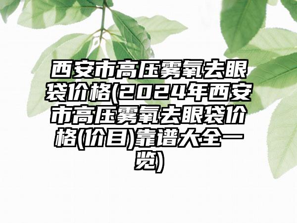 西安市高压雾氧去眼袋价格(2024年西安市高压雾氧去眼袋价格(价目)靠谱大全一览)