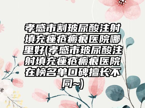 孝感市割玻尿酸注射填充痤疮瘢痕医院哪里好(孝感市玻尿酸注射填充痤疮瘢痕医院在榜名单口碑擅长不同~)