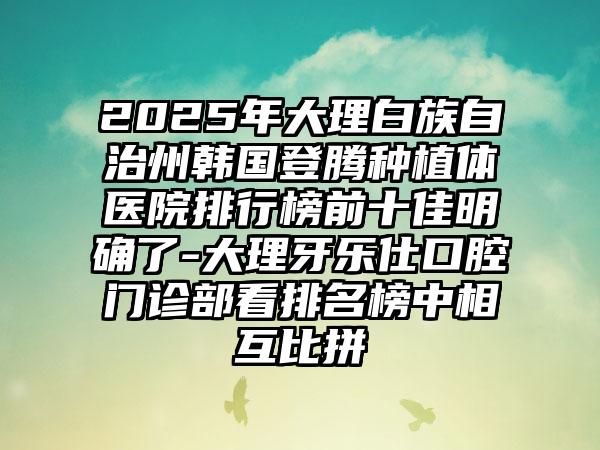 2025年大理白族自治州韩国登腾种植体医院排行榜前十佳明确了-大理牙乐仕口腔门诊部看排名榜中相互比拼