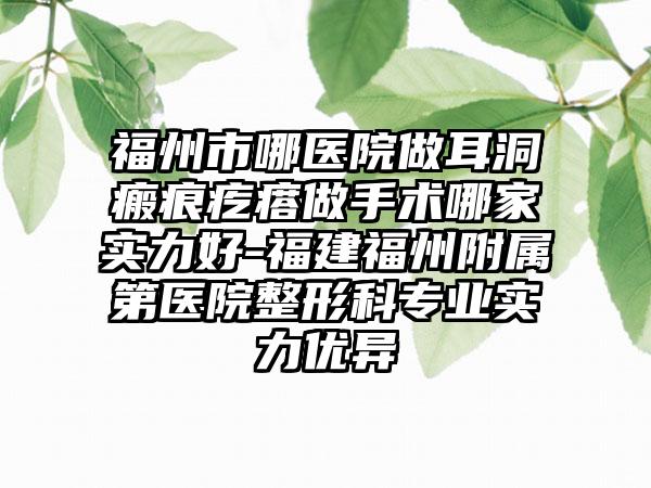 福州市哪医院做耳洞瘢痕疙瘩做手术哪家实力好-福建福州附属第医院整形科专业实力优异