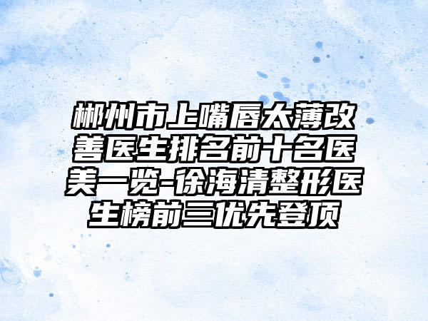 郴州市上嘴唇太薄改善医生排名前十名医美一览-徐海清整形医生榜前三优先登顶