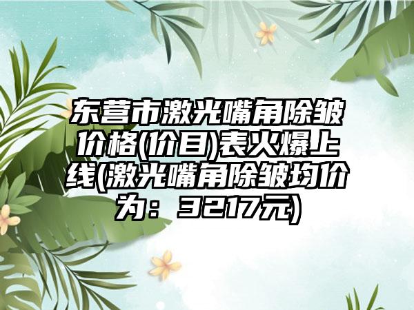 东营市激光嘴角除皱价格(价目)表火爆上线(激光嘴角除皱均价为：3217元)