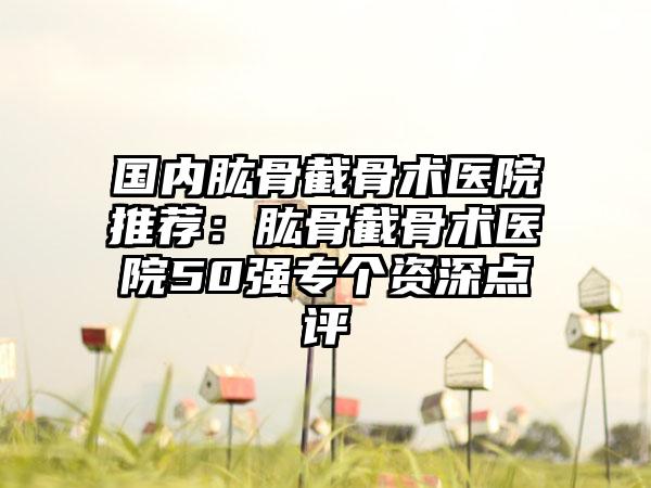 国内肱骨截骨术医院推荐：肱骨截骨术医院50强专个资深点评