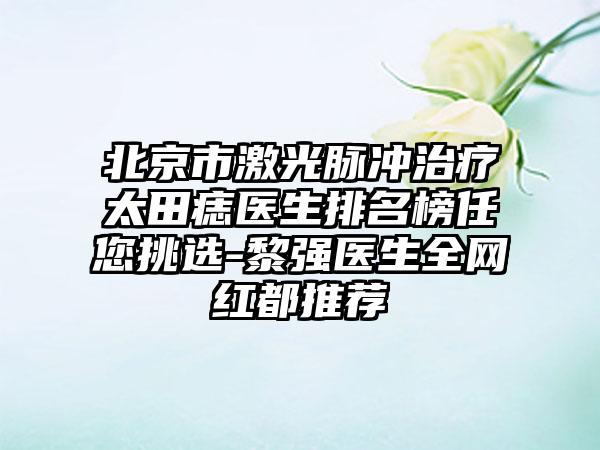 北京市激光脉冲治疗太田痣医生排名榜任您挑选-黎强医生全网红都推荐