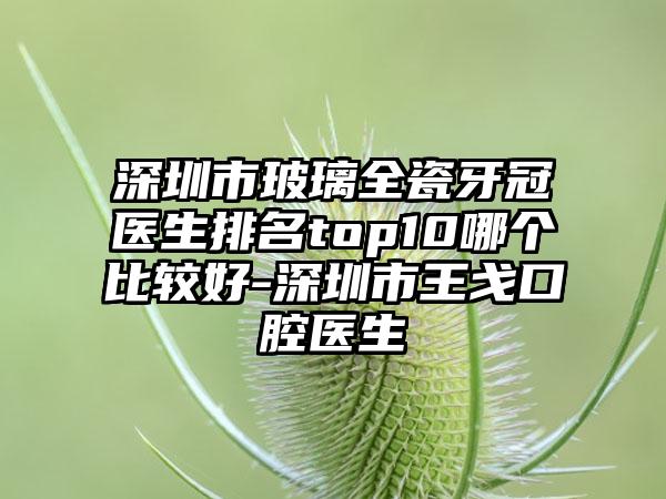 深圳市玻璃全瓷牙冠医生排名top10哪个比较好-深圳市王戈口腔医生