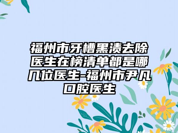 福州市牙槽黑渍去除医生在榜清单都是哪几位医生-福州市尹凡口腔医生