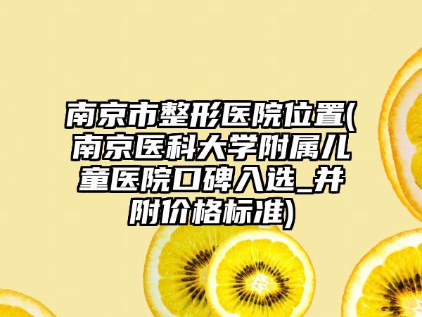 南京市整形医院位置(南京医科大学附属儿童医院口碑入选_并附价格标准)
