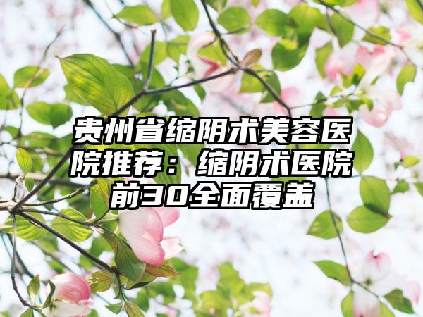 贵州省缩阴术美容医院推荐：缩阴术医院前30全面覆盖