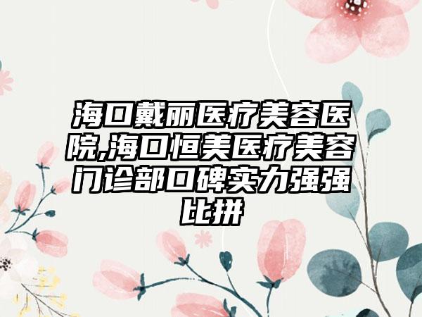 海口戴丽医疗美容医院,海口恒美医疗美容门诊部口碑实力强强比拼