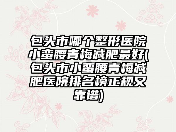 包头市哪个整形医院小蛮腰青梅减肥最好(包头市小蛮腰青梅减肥医院排名榜正规又靠谱)