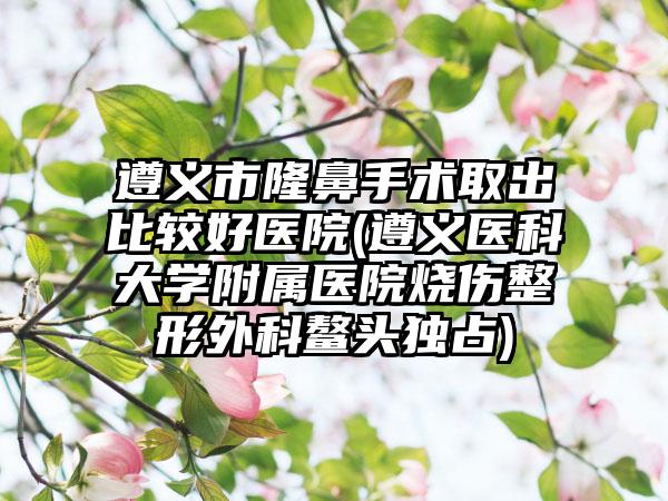 遵义市隆鼻手术取出比较好医院(遵义医科大学附属医院烧伤整形外科鳌头独占)