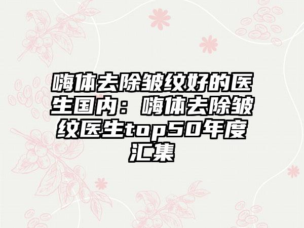 嗨体去除皱纹好的医生国内：嗨体去除皱纹医生top50年度汇集
