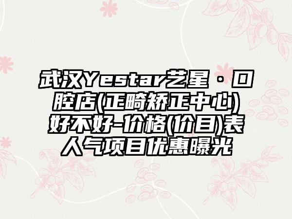 武汉Yestar艺星·口腔店(正畸矫正中心)好不好-价格(价目)表人气项目优惠曝光