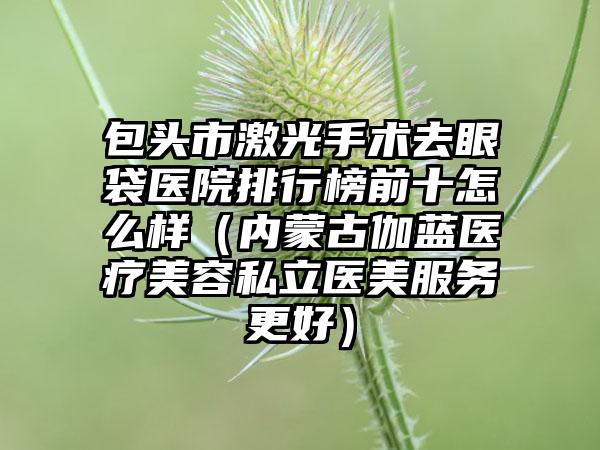 包头市激光手术去眼袋医院排行榜前十怎么样（内蒙古伽蓝医疗美容私立医美服务更好）