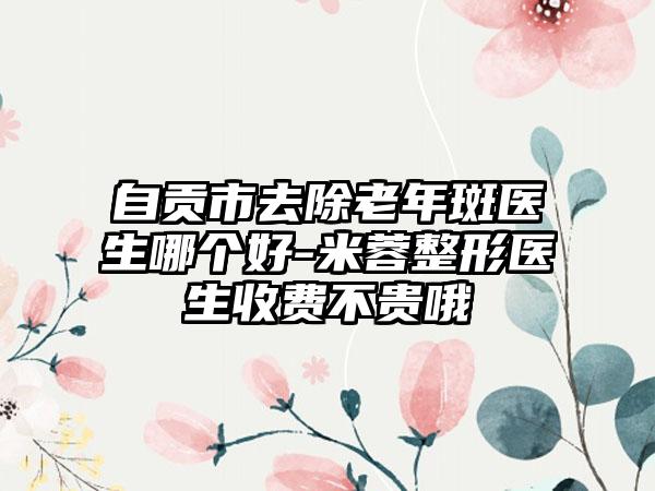 自贡市去除老年斑医生哪个好-米蓉整形医生收费不贵哦