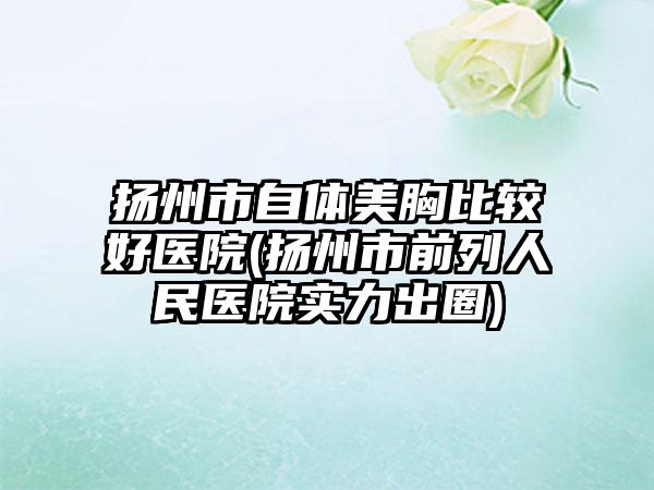 扬州市自体美胸比较好医院(扬州市前列人民医院实力出圈)