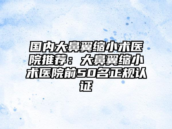 国内大鼻翼缩小术医院推荐：大鼻翼缩小术医院前50名正规认证
