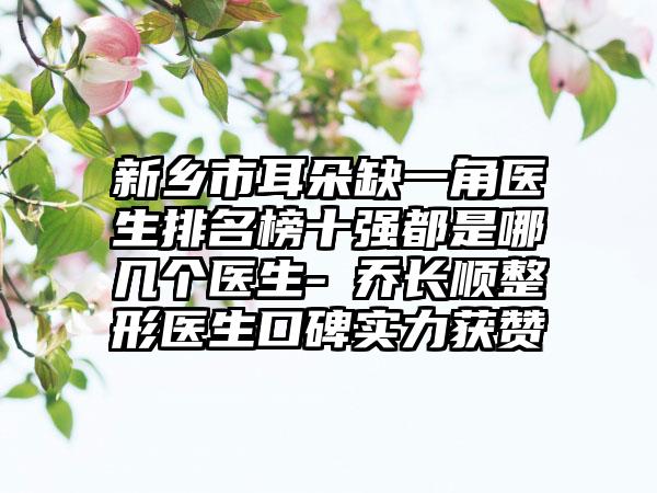 新乡市耳朵缺一角医生排名榜十强都是哪几个医生-​乔长顺整形医生口碑实力获赞