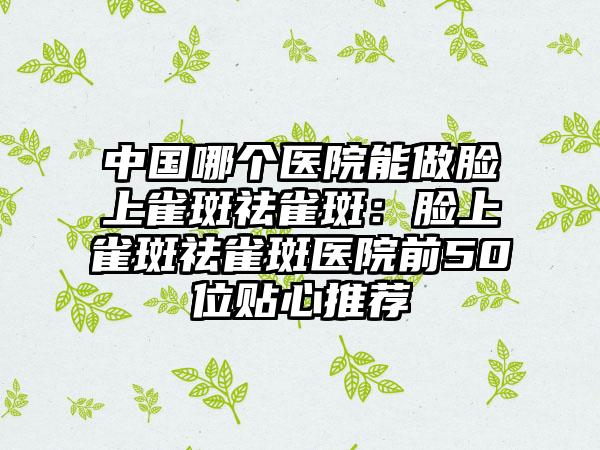中国哪个医院能做脸上雀斑祛雀斑：脸上雀斑祛雀斑医院前50位贴心推荐